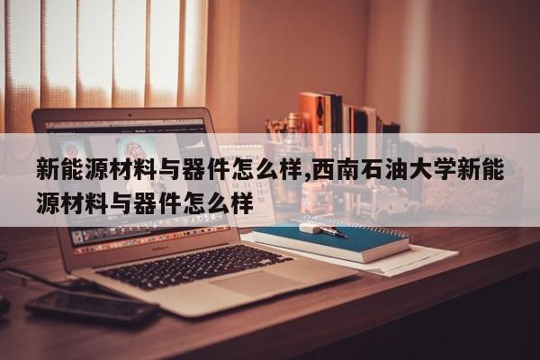 新能源材料与器件怎么样,西南石油大学新能源材料与器件怎么样