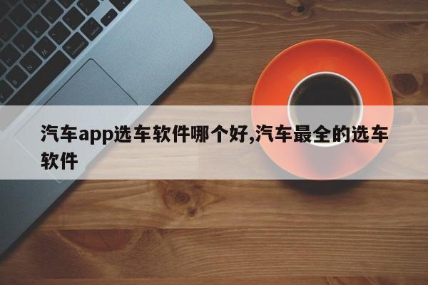 汽车app选车软件哪个好,汽车最全的选车软件