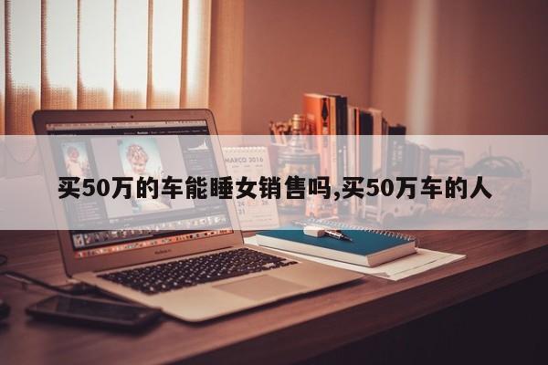 买50万的车能睡女销售吗,买50万车的人