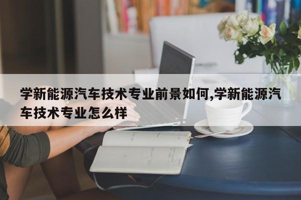 学新能源汽车技术专业前景如何,学新能源汽车技术专业怎么样