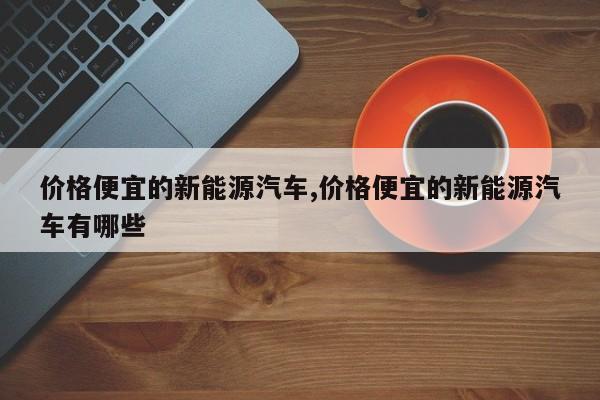 价格便宜的新能源汽车,价格便宜的新能源汽车有哪些