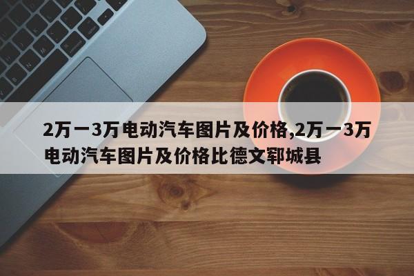 2万一3万电动汽车图片及价格,2万一3万电动汽车图片及价格比德文郓城县