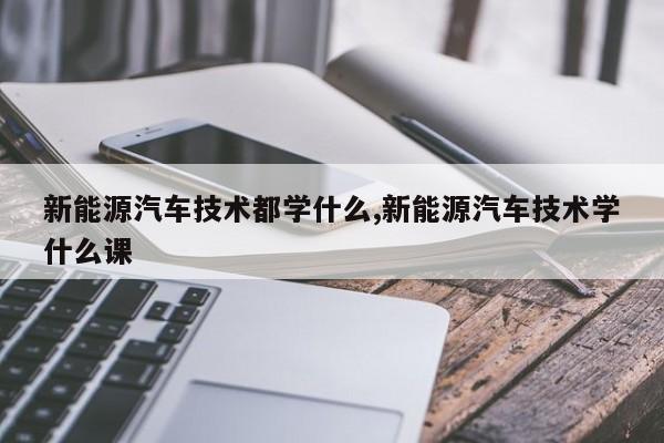 新能源汽车技术都学什么,新能源汽车技术学什么课