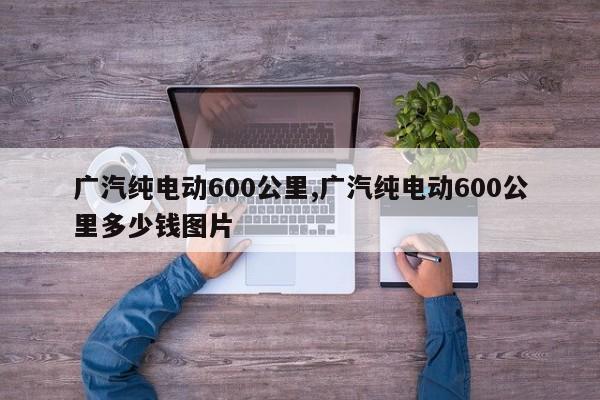 广汽纯电动600公里,广汽纯电动600公里多少钱图片