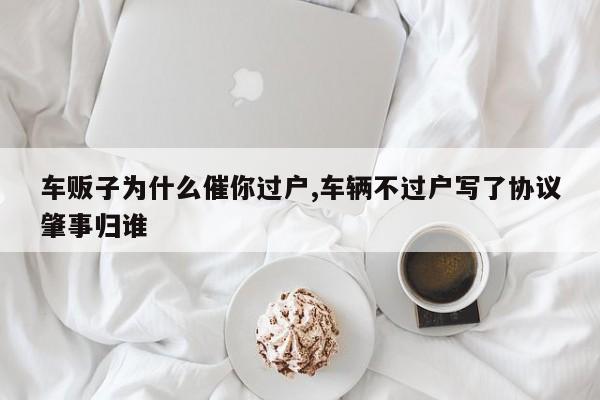 车贩子为什么催你过户,车辆不过户写了协议肇事归谁