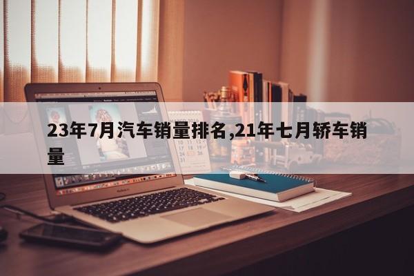 23年7月汽车销量排名,21年七月轿车销量