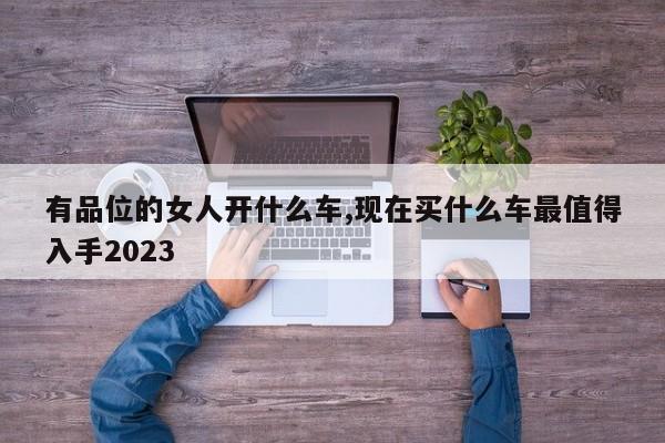 有品位的女人开什么车,现在买什么车最值得入手2023