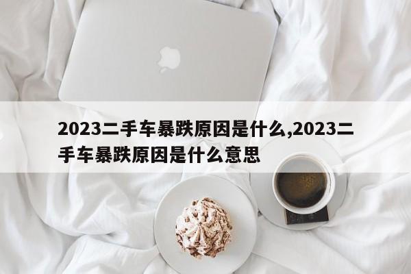 2023二手车暴跌原因是什么,2023二手车暴跌原因是什么意思