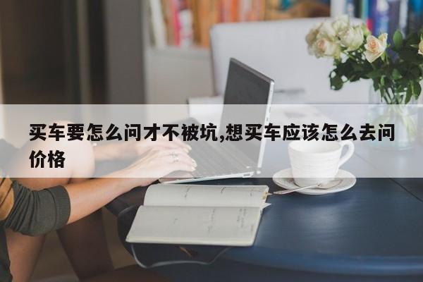 买车要怎么问才不被坑,想买车应该怎么去问价格