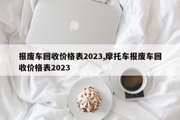 报废车回收价格表2023,摩托车报废车回收价格表2023