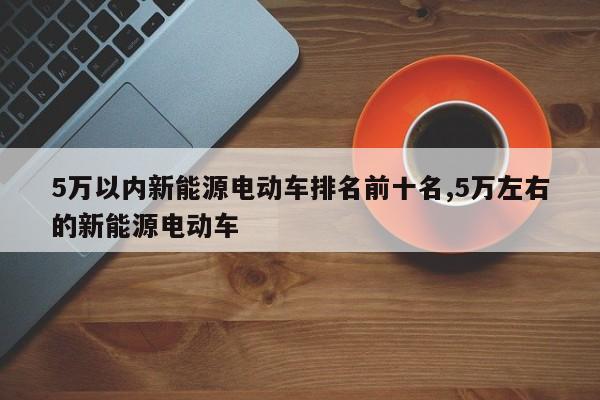 5万以内新能源电动车排名前十名,5万左右的新能源电动车