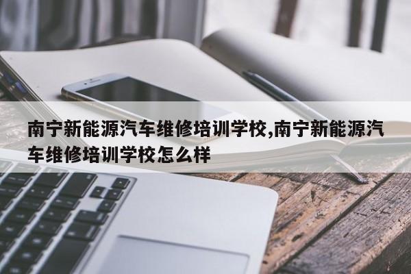 南宁新能源汽车维修培训学校,南宁新能源汽车维修培训学校怎么样