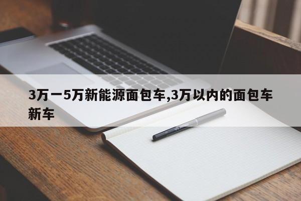 3万一5万新能源面包车,3万以内的面包车新车