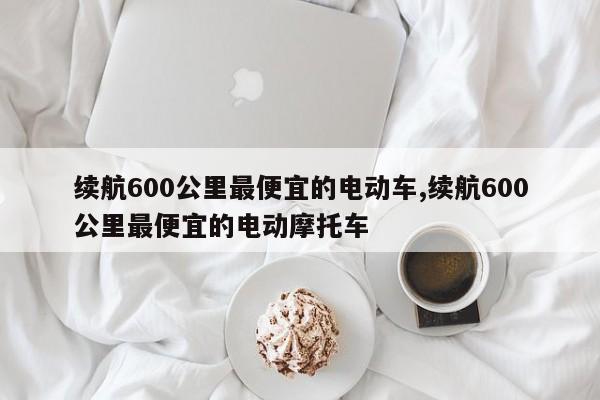 续航600公里最便宜的电动车,续航600公里最便宜的电动摩托车