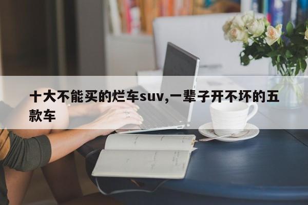 十大不能买的烂车suv,一辈子开不坏的五款车
