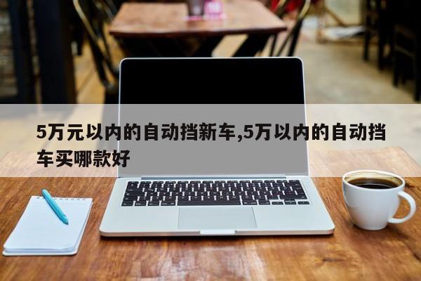 5万元以内的自动挡新车,5万以内的自动挡车买哪款好