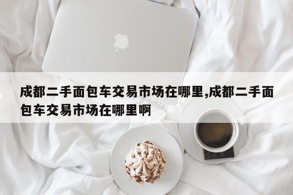 成都二手面包车交易市场在哪里,成都二手面包车交易市场在哪里啊