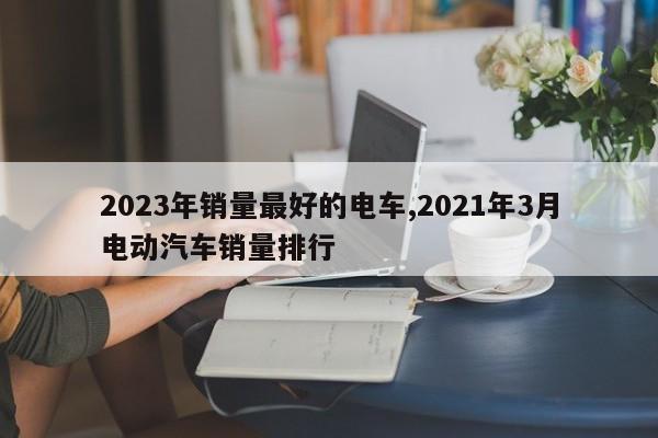 2023年销量最好的电车,2021年3月电动汽车销量排行