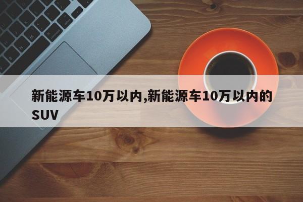 新能源车10万以内,新能源车10万以内的SUV