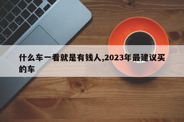 什么车一看就是有钱人,2023年最建议买的车