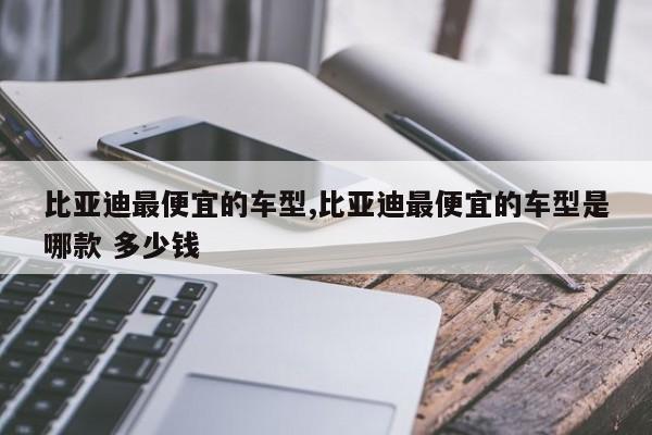 比亚迪最便宜的车型,比亚迪最便宜的车型是哪款 多少钱