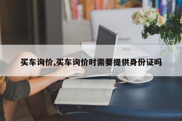 买车询价,买车询价时需要提供身份证吗