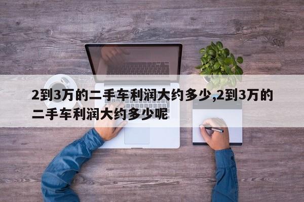 2到3万的二手车利润大约多少,2到3万的二手车利润大约多少呢