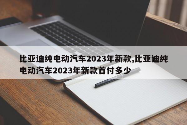 比亚迪纯电动汽车2023年新款,比亚迪纯电动汽车2023年新款首付多少