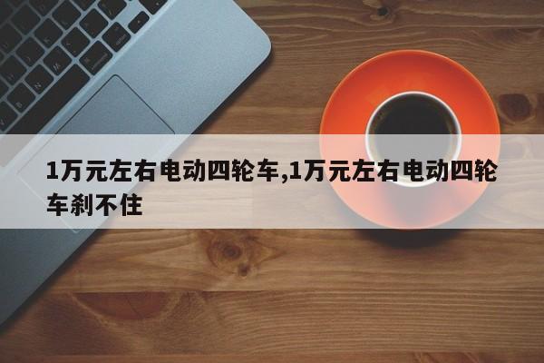 1万元左右电动四轮车,1万元左右电动四轮车刹不住