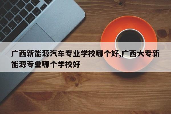 广西新能源汽车专业学校哪个好,广西大专新能源专业哪个学校好