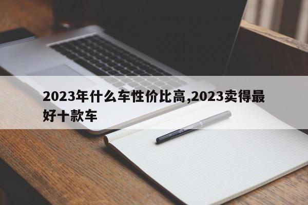 2023年什么车性价比高,2023卖得最好十款车