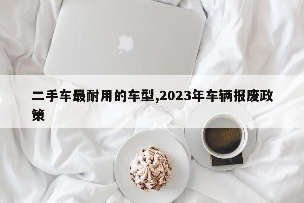 二手车最耐用的车型,2023年车辆报废政策