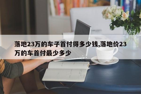 落地23万的车子首付得多少钱,落地价23万的车首付最少多少