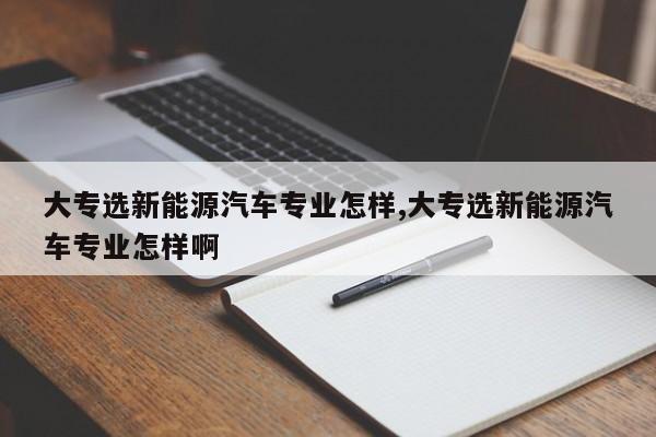 大专选新能源汽车专业怎样,大专选新能源汽车专业怎样啊