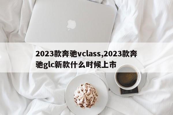 2023款奔驰vclass,2023款奔驰glc新款什么时候上市