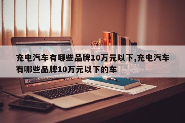 充电汽车有哪些品牌10万元以下,充电汽车有哪些品牌10万元以下的车