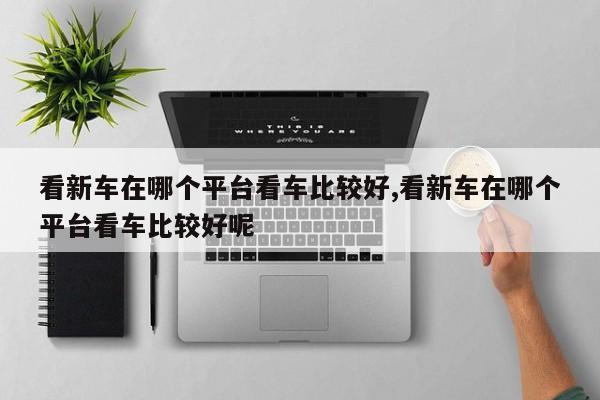 看新车在哪个平台看车比较好,看新车在哪个平台看车比较好呢