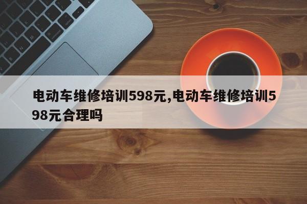 电动车维修培训598元,电动车维修培训598元合理吗