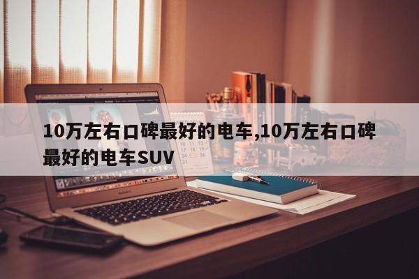 10万左右口碑最好的电车,10万左右口碑最好的电车SUV