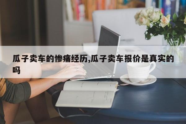 瓜子卖车的惨痛经历,瓜子卖车报价是真实的吗