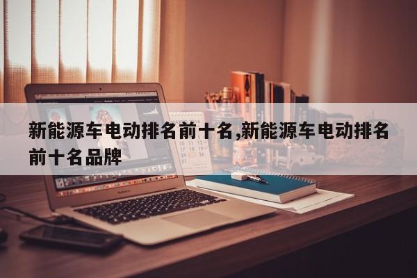 新能源车电动排名前十名,新能源车电动排名前十名品牌