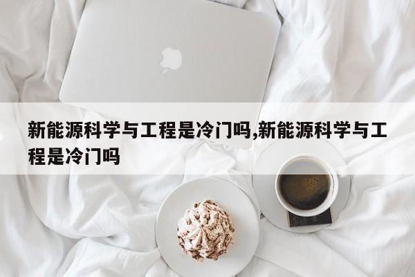 新能源科学与工程是冷门吗,新能源科学与工程是冷门吗