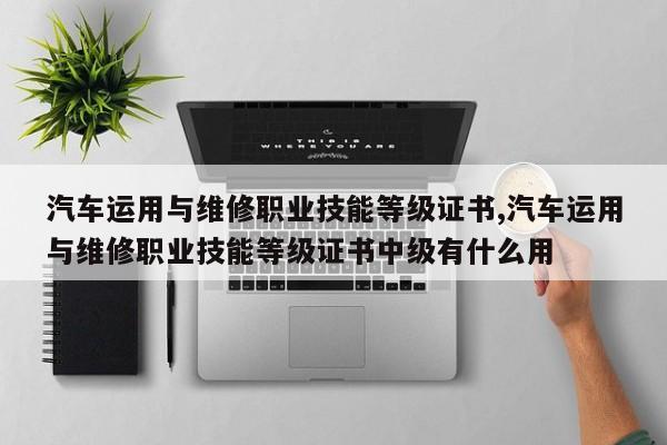 汽车运用与维修职业技能等级证书,汽车运用与维修职业技能等级证书中级有什么用