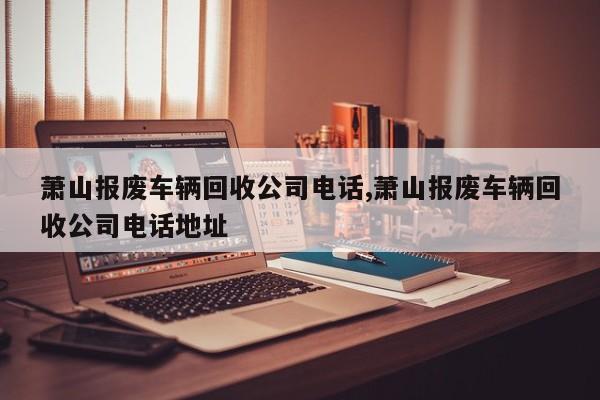 萧山报废车辆回收公司电话,萧山报废车辆回收公司电话地址