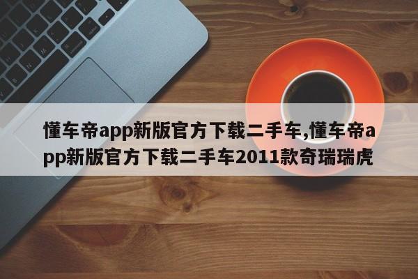 懂车帝app新版官方下载二手车,懂车帝app新版官方下载二手车2011款奇瑞瑞虎