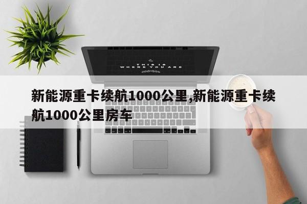 新能源重卡续航1000公里,新能源重卡续航1000公里房车