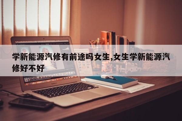 学新能源汽修有前途吗女生,女生学新能源汽修好不好