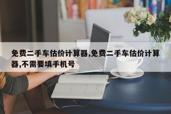 免费二手车估价计算器,免费二手车估价计算器,不需要填手机号
