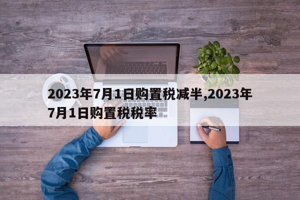 2023年7月1日购置税减半,2023年7月1日购置税税率