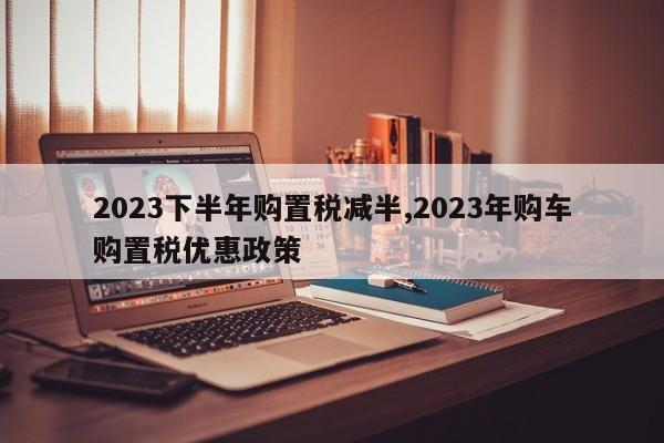 2023下半年购置税减半,2023年购车购置税优惠政策